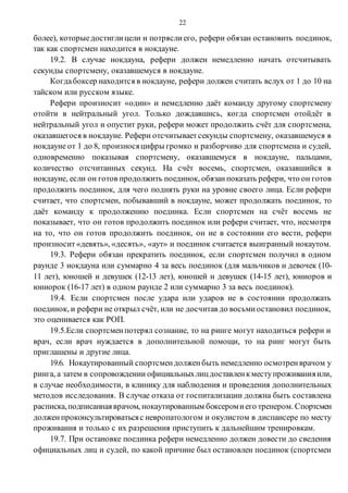 22
более), которыедостиглицели и потряслиего, рефери обязан остановить поединок,
так как спортсмен находится в нокдауне.
19.2. В случае нокдауна, рефери должен немедленно начать отсчитывать
секунды спортсмену, оказавшемуся в нокдауне.
Когдабоксер находится в нокдауне, рефери должен считать вслух от 1 до 10 на
тайском или русском языке.
Рефери произносит «один» и немедленно даёт команду другому спортсмену
отойти в нейтральный угол. Только дождавшись, когда спортсмен отойдёт в
нейтральный угол и опустит руки, рефери может продолжить счёт для спортсмена,
оказавшегося в нокдауне. Рефери отсчитываетсекунды спортсмену, оказавшемуся в
нокдауне от 1 до 8, произносяцифры громко и разборчиво для спортсмена и судей,
одновременно показывая спортсмену, оказавшемуся в нокдауне, пальцами,
количество отсчитанных секунд. На счёт восемь, спортсмен, оказавшийся в
нокдауне, если он готов продолжить поединок, обязанпоказать рефери, что он готов
продолжить поединок, для чего поднять руки на уровне своего лица. Если рефери
считает, что спортсмен, побывавший в нокдауне, может продолжать поединок, то
даёт команду к продолжению поединка. Если спортсмен на счёт восемь не
показывает, что он готов продолжить поединок или рефери считает, что, несмотря
на то, что он готов продолжить поединок, он не в состоянии его вести, рефери
произносит «девять», «десять», «аут» и поединок считается выигранный нокаутом.
19.3. Рефери обязан прекратить поединок, если спортсмен получил в одном
раунде 3 нокдауна или суммарно 4 за весь поединок (для мальчиков и девочек (10-
11 лет), юношей и девушек (12-13 лет), юношей и девушек (14-15 лет), юниоров и
юниорок (16-17 лет) в одном раунде 2 или суммарно 3 за весь поединок).
19.4. Если спортсмен после удара или ударов не в состоянии продолжать
поединок, и рефери не открыл счёт, или не досчитав до восьмиостановил поединок,
это оценивается как РОП.
19.5.Если спортсменпотерял сознание, то на ринге могут находиться рефери и
врач, если врач нуждается в дополнительной помощи, то на ринг могут быть
приглашены и другие лица.
19.6. Нокаутированный спортсмендолженбыть немедленно осмотренврачом у
ринга, а затем в сопровождении официальныхлицдоставленкместупроживанияили,
в случае необходимости, в клинику для наблюдения и проведения дополнительных
методов исследования. В случае отказа от госпитализации должна быть составлена
расписка,подписаннаяврачом, нокаутированным боксеромиего тренером. Спортсмен
должен проконсультироватьсяс невропатологом и окулистом в диспансере по месту
проживания и только с их разрешения приступить к дальнейшим тренировкам.
19.7. При остановке поединка рефери немедленно должен довести до сведения
официальных лиц и судей, по какой причине был остановлен поединок (спортсмен
 