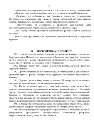 33
- организовать и провести инструктаж всего персонала до начала соревнований;
- убедиться, что задействованы все соответствующие ресурсы Оргкомитета;
- убедиться, что соблюдаются все Правила и процедуры, установленные
Оргкомитетом, отработаны все схемы в случае внештатной ситуации (скорая
помощь, безопасность, дисциплина, условия работы и тому подобное);
- присутствовать на совещаниях и принимать необходимые меры
как технический делегат соревнований, докладывать о принятых мерах;
- дать оценку уровню проведения соревнований, работе Главной судейской
коллегии;
- внести свои предложения по улучшению качества подготовки к следующим
турнирам.
29. ПОРЯДОК ПОДАЧИ ПРОТЕСТА
29.1. В случае если, по мнению представителя команды, тренера, секундантов
были нарушены Правила по определению победителя поединка или допущены
другие нарушения Правил, официальный представитель команды имеет право
подать протест (только по поединку своего спортсмена).
29.2. Протест может быть подан на действия рефери, который допустил
нарушение Правил.
29.2. Протест подаётся на имя главного судьи соревнований, с обязательным
указанием пункта Правил, которые были нарушены, по мнению представителя
команды.
29.3. Протест должен быть подан в течение 30 минут после окончания
поединка, во время которого было допущено нарушение.
29.4. Копия поданного протеста с отметкой главного судьи должен быть
передан официальному представителю команды, подавшей протест. Поданный
протест(оригинал) должен быть приложен к отчетной документации соревнований.
Решение о результатах по поданному протесту должно быть объявлено
представителю команды до окончания программы соревнований, во время которой
было допущено нарушение и зафиксировано в отчете главного судьи соревнований.
29.5. К разбору протеста главный судья обязан привлечь членов ГСК, а также
рефери и судей, которые обслуживали поединок, на который подан протест.
29.6. Рассмотрениепротестарегулируется «регламентом о протестах», который
утверждается президиумом общероссийской спортивной федерации,
аккредитованной по виду спорта «тайский бокс».
 