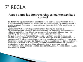 Ayude a que las controversias se mantengan bajo controlSe denomina "apasionamiento" cuando la gente expresa su opinión con mucha fuerza sin ponerle freno a sus emociones. Me refiero al tipo de mensaje al que la gente responde "cuéntenos verdaderamente como se siente". Su objetivo no es tener tacto.¿Censura la "Netiqueta" el apasionamiento?. De ninguna manera. El apasionamiento es una vieja tradición de la Red (la "Netiqueta" no opina nunca sobre la tradición). Este tipo de mensajes pueden ser divertidos de leer y de escribir y los destinatarios de ellos muchas veces los merecen.Lo que si condena la "Netiqueta" es que se perpetúen guerras de mensajes incendiarios [5] –que se publiquen series de mensajes fuertes, la mayoría de las veces entre 2 ó 3 corresponsales que de ésta manera marcan el tono y destruyen la camaradería de un grupo de discusión. Esto es injusto con los demás miembros del grupo; y aunque este tipo de discusiones puede inicialmente ser divertido, muy pronto se vuelven aburridas sobretodo para la gente que no está directamente comprometida en ellas. Esto constituye una monopolización injusta del ancho de banda.7° REGLA