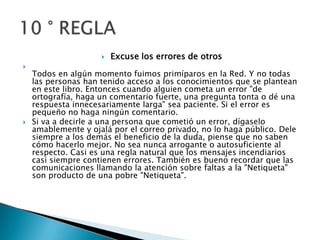 Excuse los errores de otrosTodos en algún momento fuimos primíparos en la Red. Y no todas las personas han tenido acceso a los conocimientos que se plantean en este libro. Entonces cuando alguien cometa un error "de ortografía, haga un comentario fuerte, una pregunta tonta o dé una respuesta innecesariamente larga" sea paciente. Si el error es pequeño no haga ningún comentario.Si va a decirle a una persona que cometió un error, dígaselo amablemente y ojalá por el correo privado, no lo haga público. Dele siempre a los demás el beneficio de la duda, piense que no saben cómo hacerlo mejor. No sea nunca arrogante o autosuficiente al respecto. Casi es una regla natural que los mensajes incendiarios casi siempre contienen errores. También es bueno recordar que las comunicaciones llamando la atención sobre faltas a la "Netiqueta" son producto de una pobre "Netiqueta". 10 ° REGLA