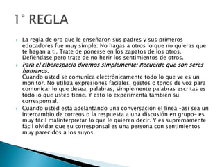 La regla de oro que le enseñaron sus padres y sus primeros educadores fue muy simple: No hagas a otros lo que no quieras que te hagan a ti. Trate de ponerse en los zapatos de los otros. Defiéndase pero trate de no herir los sentimientos de otros. Para el ciberespacio diremos simplemente: Recuerde que son seres humanos.Cuando usted se comunica electrónicamente todo lo que ve es un monitor. No utiliza expresiones faciales, gestos o tonos de voz para comunicar lo que desea; palabras, simplemente palabras escritas es todo lo que usted tiene. Y esto lo experimenta también su corresponsal.Cuando usted está adelantando una conversación el línea –así sea un intercambio de correos o la respuesta a una discusión en grupo– es muy fácil malinterpretar lo que le quieren decir. Y es supremamente fácil olvidar que su corresponsal es una persona con sentimientos muy parecidos a los suyos.1° REGLA