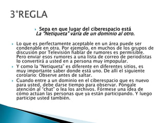 Sepa en que lugar del ciberespacio estáLa “Netiqueta” varía de un dominio al otro.Lo que es perfectamente aceptable en un área puede ser condenable en otra. Por ejemplo, en muchos de los grupos de discusión por Televisión hablar de rumores es permisible. Pero enviar esos rumores a una lista de correo de periodistas lo convertirá a usted en a persona muy impopular.Y como la “Netiqueta” es diferente en diferentes sitios, es muy importante saber donde está uno. De allí el siguiente corolario: Observe antes de saltar.Cuando entre a un dominio en el ciberespacio que es nuevo para usted, debe darse tiempo para observar. Póngale atención al “chat” o lea los archivos. Fórmese una idea de cómo actúan las personas que ya están participando. Y luego participe usted también.3°REGLA