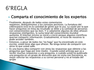 Comparta el conocimiento de los expertosFinalmente, después de todos estos comentarios negativos, dediquémonos a los consejos positivos. La fortaleza del ciberespacio está en la cantidad de gente que lo usa. La razón por la que hacer preguntas en línea da resultado se debe a la cantidad de personas con conocimientos que las leen. Y si solamente algunos de ellos ofrecen respuestas inteligentes, la suma total del conocimiento mundial aumenta. El Internet mismo se inició y creció porque algunos científicos querían compartir información. Gradualmente, el resto de nosotros la pudo acceder también.Entonces, a pesar de todos los “no haga” que ha encontrado en este escrito, usted tiene algo que ofrecer. No tenga temor de compartir con otros lo que usted sabe.Es una buena idea compartir con otros las respuestas que obtiene a las preguntas que haga por éste medio . Cuando usted anticipa que va a recibir muchas respuestas a una pregunta, o cuándo usted ha publicado una pregunta en un grupo de discusión que no visita con frecuencia, es mejor solicitar las respuestas a su correo personal y no al listado del grupo6°REGLA