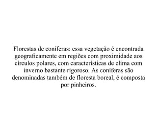 Florestas  de   coníferas :  essa   vegetação   é   encontrada   geograficamente  em  regiões  com  proximidade   aos   círculos   polares , com  características   de   clima  com  inverno  bastante rigoroso. As coníferas são denominadas também de floresta boreal, é composta por pinheiros. 
