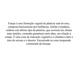 Estepe é  uma formação vegetal de planície sem árvores, composta basicamente por herbáceas, similar à pradaria, embora este último tipo de planície, que ocorrem em climas mais úmidos, contenha gramíneas mais altas, em relação à estepe. É uma zona de transição vegetativa e climática entre a área de savana e o deserto. Encontrada na zona temperada continental da Europa.  