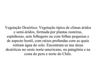 Vegetação Desértica: Vegetação típica de climas áridos e semi-áridos, formada por plantas rasteiras, espinhosas, sem folhagens ou com folhas pequenas e de aspecto hostil, com raízes profundas com as quais retiram água do solo. Encontram-se nas áreas desérticas no oeste norte-americano, na patagônia e na costa do peru e norte do Chile. 