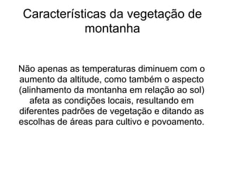 Características da vegetação de montanha Não apenas as temperaturas diminuem com o aumento da altitude, como também o aspecto (alinhamento da montanha em relação ao sol) afeta as condições locais, resultando em diferentes padrões de vegetação e ditando as escolhas de áreas para cultivo e povoamento. 