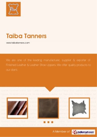A Member of
Taiba Tanners
www.taibatanners.com
Buffalo Finished Leather Cow Finished Leather Goat Finished Leather Finished Leather Split
Suede Leather Shoe Uppers Fancy Shoe Uppers Safety Shoe Uppers Finished Leather for
Shoes Finished Leather for Garments Finished Leather for Decor Finished Leather for Bags Men
Shoe Leather Upper Women Shoe Leather Upper Leather Upper For Office Shoes Children
Shoe Uppers Buffalo Finished Leather Cow Finished Leather Goat Finished Leather Finished
Leather Split Suede Leather Shoe Uppers Fancy Shoe Uppers Safety Shoe Uppers Finished
Leather for Shoes Finished Leather for Garments Finished Leather for Decor Finished Leather
for Bags Men Shoe Leather Upper Women Shoe Leather Upper Leather Upper For Office
Shoes Children Shoe Uppers Buffalo Finished Leather Cow Finished Leather Goat Finished
Leather Finished Leather Split Suede Leather Shoe Uppers Fancy Shoe Uppers Safety Shoe
Uppers Finished Leather for Shoes Finished Leather for Garments Finished Leather for
Decor Finished Leather for Bags Men Shoe Leather Upper Women Shoe Leather Upper Leather
Upper For Office Shoes Children Shoe Uppers Buffalo Finished Leather Cow Finished
Leather Goat Finished Leather Finished Leather Split Suede Leather Shoe Uppers Fancy Shoe
Uppers Safety Shoe Uppers Finished Leather for Shoes Finished Leather for Garments Finished
Leather for Decor Finished Leather for Bags Men Shoe Leather Upper Women Shoe Leather
Upper Leather Upper For Office Shoes Children Shoe Uppers Buffalo Finished Leather Cow
Finished Leather Goat Finished Leather Finished Leather Split Suede Leather Shoe
Uppers Fancy Shoe Uppers Safety Shoe Uppers Finished Leather for Shoes Finished Leather
We are one of the leading manufacturer, supplier & exporter of
Finished Leather & Leather Shoe Uppers. We offer quality products to
our client.
 