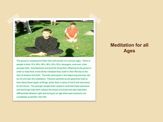 Meditation for all AgesThe group is composed of both men and women of a various ages.  There is people in their 70’s, 60’s, 50’s, 40’s, 30’s, 20’s, teenagers, and even a few younger kids.  Grandparents and parents bring their offspring to the group in order to help them avoid all the mistakes they made in their life due to the lack of wisdom and faith.  The kids participate in the beginning exercise, the tai chi and also the meditation.  Parents said that by bringing their kids to hear about these types of things, gives them a piece of mind and assurance for the future.  The younger people that I spoke to said that these exercises and teachings help them release the stress of school and also help them differentiate between right and wrong at an age when peer pressure can completely annihilate  their life.  