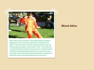 Mixed AttireAttire varied from person to person.  Some people simply wore sweats or leggings with t-shirts or tank tops while others wore traditional Tai Chi clothes.  These were polyester and cotton made loose pants and tops with Chinese writing, peace signs or other symbols on them.  These outfits were not required because the instructor did not want to turn a spiritual ritual into something that emphasized physical appearance like most other events in our society.  Also, they did not want people who passed by and observed, to feel like they could not join the group because they would not fit in. 