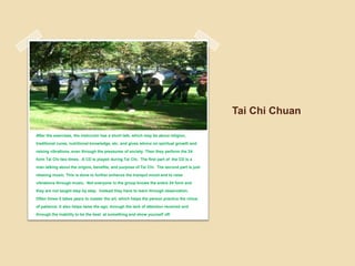 Tai Chi ChuanAfter the exercises, the instructor has a short talk, which may be about religion, traditional cures, nutritional knowledge, etc. and gives advice on spiritual growth and raising vibrations, even through the pressures of society. Then they perform the 24 form Tai Chi two times.  A CD is played during Tai Chi.  The first part of  the CD is a man talking about the origins, benefits, and purpose of Tai Chi.  The second part is just relaxing music. This is done to further enhance the tranquil mood and to raise vibrations through music.  Not everyone in the group knows the entire 24 form and they are not taught step by step.  Instead they have to learn through observation.  Often times it takes years to master the art, which helps the person practice the virtue of patience. It also helps tame the ego, through the lack of attention received and through the inability to be the best  at something and show yourself off. 