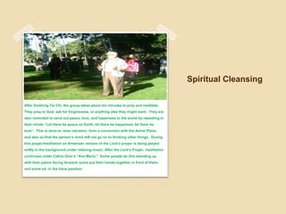 Spiritual Cleansing After finishing Tai Chi, the group takes about ten minutes to pray and meditate. They pray to God, ask for forgiveness, or anything else they might want.  They are also reminded to send out peace, love, and happiness to the world by repeating in their minds “Let there be peace on Earth, let there be happiness, let there be love”.  This is done to raise vibration, form a connection with the Astral Plane, and also so that the person’s mind will not go on to thinking other things.  During this prayer/meditation an Armenian version of the Lord’s prayer is being played softly in the background under relaxing music. After the Lord’s Prayer, meditation continues under Celine Dion’s “Ave Maria.”  Some people do this standing up with their palms facing forward, some put their hands together in front of them, and some sit  in the lotus position.  