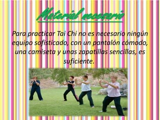 Material necesario
Para practicar Tai Chi no es necesario ningún
equipo sofisticado, con un pantalón cómodo,
una camiseta y unas zapatillas sencillas, es
suficiente.