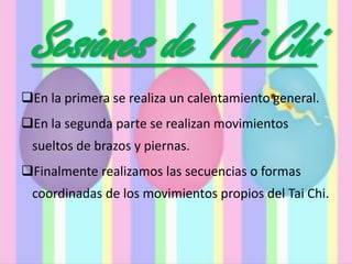 Sesiones de Tai Chi
En la primera se realiza un calentamiento general.
En la segunda parte se realizan movimientos
sueltos de brazos y piernas.
Finalmente realizamos las secuencias o formas
coordinadas de los movimientos propios del Tai Chi.