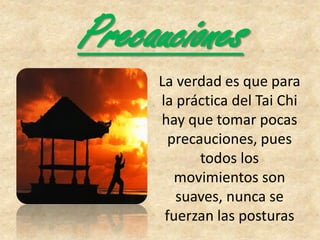 Precauciones
La verdad es que para
la práctica del Tai Chi
hay que tomar pocas
precauciones, pues
todos los
movimientos son
suaves, nunca se
fuerzan las posturas