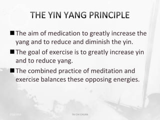 The aim of medication to greatly increase the
 yang and to reduce and diminish the yin.
The goal of exercise is to greatly increase yin
 and to reduce yang.
The combined practice of meditation and
 exercise balances these opposing energies.



2/19/2013            TAI CHI CHUAN                 11
 