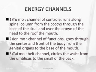 1)Tu mo : channel of controle, runs along
 spinal column from the coccyx through the
 base of the skull and over the crown of the
 head to the roof the mouth.
2)Jen mo : channel of functions, goes through
 the center and front of the body from the
 genital organs to the base of the mouth.
3)Tai mo : belt channel, circles the waist from
 the umblicus to the small of the back.

2/19/2013            TAI CHI CHUAN                 15
 