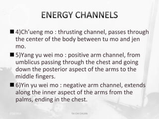  4)Ch’ueng mo : thrusting channel, passes through
  the center of the body between tu mo and jen
  mo.
 5)Yang yu wei mo : positive arm channel, from
  umblicus passing through the chest and going
  down the posterior aspect of the arms to the
  middle fingers.
 6)Yin yu wei mo : negative arm channel, extends
  along the inner aspect of the arms from the
  palms, ending in the chest.
2/19/2013             TAI CHI CHUAN              16
 