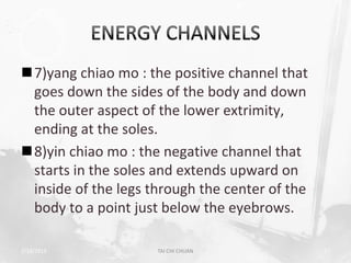 7)yang chiao mo : the positive channel that
 goes down the sides of the body and down
 the outer aspect of the lower extrimity,
 ending at the soles.
8)yin chiao mo : the negative channel that
 starts in the soles and extends upward on
 inside of the legs through the center of the
 body to a point just below the eyebrows.

2/19/2013            TAI CHI CHUAN              17
 