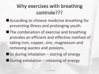 According to chinese medicine breathing for
 preventing illness and prolonging youth.
The combination of exercise and breathing
 provides an efficient and effective method of
 taking iron, copper, zinc, magnesium and
 removing wastes and poisions.
So during inhalation – storing of energy
During exhalation – releasing of energy

2/19/2013            TAI CHI CHUAN               18
 