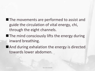 The movements are performed to assist and
 guide the circulation of vital energy, chi,
 through the eight channels.
The mind consciously lifts the energy during
 inward breathing.
And during exhalation the energy is directed
 towards lower abdomen.


2/19/2013           TAI CHI CHUAN               19
 