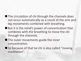  The circulation of chi through the channels does
  not occur automatically as a result of the arm and
  leg movements combined with breathing.
 But it is the mind’s power of concentration that
  combines with the breathing to move the chi
  through the channels.
 The outer movements guide the inner
  concentration.
 So because of that tai chi is also called “moving
  meditation”.
2/19/2013              TAI CHI CHUAN               20
 