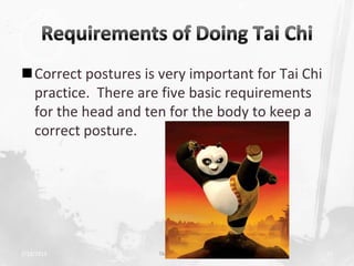 Correct postures is very important for Tai Chi
 practice. There are five basic requirements
 for the head and ten for the body to keep a
 correct posture.




2/19/2013            TAI CHI CHUAN                21
 