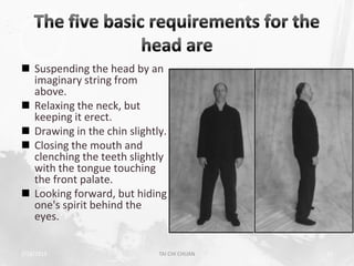  Suspending the head by an
  imaginary string from
  above.
 Relaxing the neck, but
  keeping it erect.
 Drawing in the chin slightly.
 Closing the mouth and
  clenching the teeth slightly
  with the tongue touching
  the front palate.
 Looking forward, but hiding
  one's spirit behind the
  eyes.


2/19/2013                    TAI CHI CHUAN   22
 