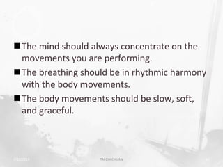 The mind should always concentrate on the
 movements you are performing.
The breathing should be in rhythmic harmony
 with the body movements.
The body movements should be slow, soft,
 and graceful.



2/19/2013          TAI CHI CHUAN           26
 