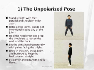  Stand straight with feet
  parallel and shoulder-width
  apart.
 Relax all the joints, but do not
  intentionally bend any of the
  joints.
 Hold the head erect and drop
  the shoulders to loosen the
  neck and the back.
 Let the arms hanging naturally
  with palms facing the thighs.
 Draw in the chin, chest, belly,
  and buttocks to keep the
  backbone up straight.
 Straighten the legs, with knees
  flexed.
2/19/2013                      TAI CHI CHUAN   28
 