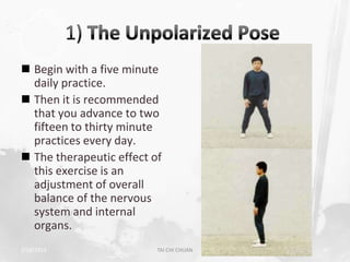  Begin with a five minute
  daily practice.
 Then it is recommended
  that you advance to two
  fifteen to thirty minute
  practices every day.
 The therapeutic effect of
  this exercise is an
  adjustment of overall
  balance of the nervous
  system and internal
  organs.
2/19/2013                 TAI CHI CHUAN   30
 