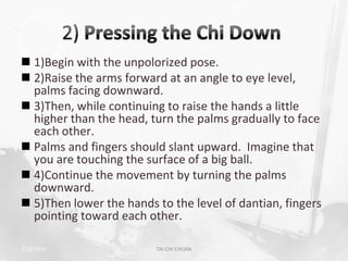  1)Begin with the unpolorized pose.
 2)Raise the arms forward at an angle to eye level,
  palms facing downward.
 3)Then, while continuing to raise the hands a little
  higher than the head, turn the palms gradually to face
  each other.
 Palms and fingers should slant upward. Imagine that
  you are touching the surface of a big ball.
 4)Continue the movement by turning the palms
  downward.
 5)Then lower the hands to the level of dantian, fingers
  pointing toward each other.

2/19/2013                TAI CHI CHUAN                  31
 