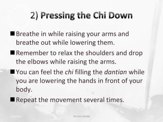 Breathe in while raising your arms and
 breathe out while lowering them.
Remember to relax the shoulders and drop
 the elbows while raising the arms.
You can feel the chi filling the dantian while
 you are lowering the hands in front of your
 body.
Repeat the movement several times.

2/19/2013             TAI CHI CHUAN               34
 