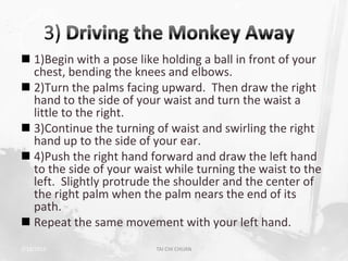  1)Begin with a pose like holding a ball in front of your
  chest, bending the knees and elbows.
 2)Turn the palms facing upward. Then draw the right
  hand to the side of your waist and turn the waist a
  little to the right.
 3)Continue the turning of waist and swirling the right
  hand up to the side of your ear.
 4)Push the right hand forward and draw the left hand
  to the side of your waist while turning the waist to the
  left. Slightly protrude the shoulder and the center of
  the right palm when the palm nears the end of its
  path.
 Repeat the same movement with your left hand.
2/19/2013                 TAI CHI CHUAN                  35
 