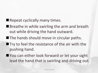Repeat cyclically many times.
Breathe in while swirling the arm and breath
 out while driving the hand outward.
The hands should move in circular paths.
Try to feel the resistance of the air with the
 pushing hand.
You can either look forward or let your sight
 lead the hand that is swirling and driving out.
2/19/2013            TAI CHI CHUAN                 37
 