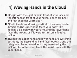  1)Begin with the right hand in front of your face and
  the left hand in front of your navel. Knees are bent
  and feet shoulder width apart.
 2)Both hands are drawing vertical circles in opposite
  directions.The upper hand faces your body, like
  holding a balloon with your arm, and the lower hand
  faces the ground as if it were resting on a floating
  balloon.
 3)When the upper hand and lower hand are switching
  positions, the descending hand faces outward and the
  rising hand faces inward as if they were taking the
  balloons from the other hand.The waist turns with the
  upper hand.
2/19/2013               TAI CHI CHUAN                 38
 
