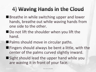 Breathe in while switching upper and lower
 hands, breathe out while waving hands from
 one side to the other.
Do not lift the shoulder when you lift the
 hand.
Palms should move in circular paths.
Fingers should always be bent a little, with the
 center of the palms curved slightly inward.
Sight should lead the upper hand while you
 are waving it in front of your face.
2/19/2013            TAI CHI CHUAN              40
 