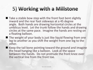 Take a stable bow step with the front foot bent slightly
  inward and the rear foot sideways at a 45 degree
  angle. Both hands are drawing horizontal circles at the
  umblicus level. Let the trunk follow the hands and drawing
  circles at the same pace. Imagine the hands are resting on
  a floating balloon.
 The weight of your body is just like liquid flowing from one
  leg to another as you shift the weight from one leg to the
  other.
 Keep the tail bone pointing toward the ground and imagine
  the head hanging like a balloon. Look at the space
  between the hands. Do not protrude the front knee over
  the vertical line from the front toe.

2/19/2013                  TAI CHI CHUAN                     41
 