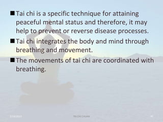 Tai chi is a specific technique for attaining
 peaceful mental status and therefore, it may
 help to prevent or reverse disease processes.
Tai chi integrates the body and mind through
 breathing and movement.
The movements of tai chi are coordinated with
 breathing.




2/19/2013           TAI CHI CHUAN           45
 