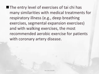 The entry level of exercises of tai chi has
 many similarities with medical treatments for
 respiratory illness (e.g., deep breathing
 exercises, segmental expansion exercises)
 and with walking exercises, the most
 recommended aerobic exercise for patients
 with coronary artery disease.




2/19/2013           TAI CHI CHUAN                47
 