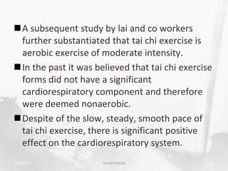A subsequent study by lai and co workers
 further substantiated that tai chi exercise is
 aerobic exercise of moderate intensity.
In the past it was believed that tai chi exercise
 forms did not have a significant
 cardiorespiratory component and therefore
 were deemed nonaerobic.
Despite of the slow, steady, smooth pace of
 tai chi exercise, there is significant positive
 effect on the cardiorespiratory system.
2/19/2013             TAI CHI CHUAN              49
 