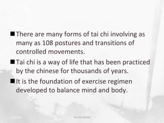 There are many forms of tai chi involving as
 many as 108 postures and transitions of
 controlled movements.
Tai chi is a way of life that has been practiced
 by the chinese for thousands of years.
It is the foundation of exercise regimen
 developed to balance mind and body.


2/19/2013             TAI CHI CHUAN                 5
 