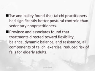 Tse and bailey found that tai chi practitioners
 had significantly better postural controle than
 sedentary nonpractitioners.
Province and associates found that
 treatments directed toward flexibility,
 balance, dynamic balance, and resistance, all
 components of tai chi exercise, reduced risk of
 falls for elderly adults.


2/19/2013            TAI CHI CHUAN             50
 