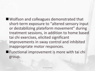 Wolfson and colleagues demonstrated that
 short-term exposure to “altered sensory input
 or destabilizing plateform movement” during
 treatment sessions, in addition to home based
 tai chi exercises, elicited significant
 improvements in sway control and inhibited
 inappropriate motor responces.
Functional improvement is more with tai chi
 group.

2/19/2013           TAI CHI CHUAN            51
 