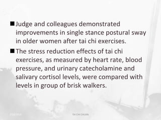 Judge and colleagues demonstrated
 improvements in single stance postural sway
 in older women after tai chi exercises.
The stress reduction effects of tai chi
 exercises, as measured by heart rate, blood
 pressure, and urinary catecholamine and
 salivary cortisol levels, were compared with
 levels in group of brisk walkers.


2/19/2013           TAI CHI CHUAN               52
 