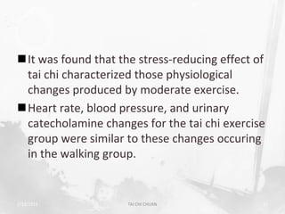 It was found that the stress-reducing effect of
 tai chi characterized those physiological
 changes produced by moderate exercise.
Heart rate, blood pressure, and urinary
 catecholamine changes for the tai chi exercise
 group were similar to these changes occuring
 in the walking group.


2/19/2013            TAI CHI CHUAN             53
 