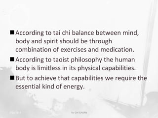 According to tai chi balance between mind,
 body and spirit should be through
 combination of exercises and medication.
According to taoist philosophy the human
 body is limitless in its physical capabilities.
But to achieve that capabilities we require the
 essential kind of energy.


2/19/2013            TAI CHI CHUAN                 6
 