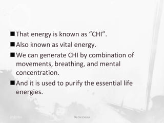 That energy is known as “CHI”.
Also known as vital energy.
We can generate CHI by combination of
 movements, breathing, and mental
 concentration.
And it is used to purify the essential life
 energies.


2/19/2013             TAI CHI CHUAN            7
 