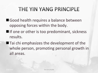 Good health requires a balance between
 opposing forces within the body.
If one or other is too predominant, sickness
 results.
Tai chi emphasizes the development of the
 whole person, promoting personal growth in
 all areas.


2/19/2013           TAI CHI CHUAN               9
 
