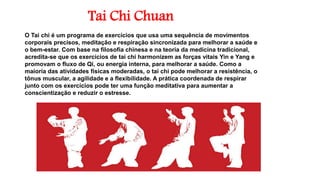 Tai Chi Chuan
O Tai chi é um programa de exercícios que usa uma sequência de movimentos
corporais precisos, meditação e respiração sincronizada para melhorar a saúde e
o bem-estar. Com base na filosofia chinesa e na teoria da medicina tradicional,
acredita-se que os exercícios de tai chi harmonizem as forças vitais Yin e Yang e
promovam o fluxo de Qi, ou energia interna, para melhorar a saúde. Como a
maioria das atividades físicas moderadas, o tai chi pode melhorar a resistência, o
tônus muscular, a agilidade e a flexibilidade. A prática coordenada de respirar
junto com os exercícios pode ter uma função meditativa para aumentar a
conscientização e reduzir o estresse.
 